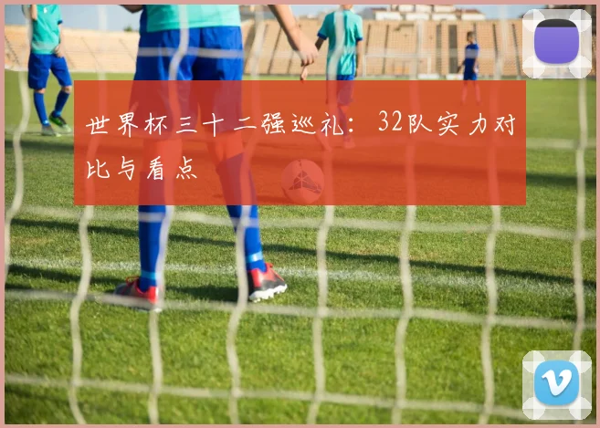 世界杯三十二强巡礼：32队实力对比与看点