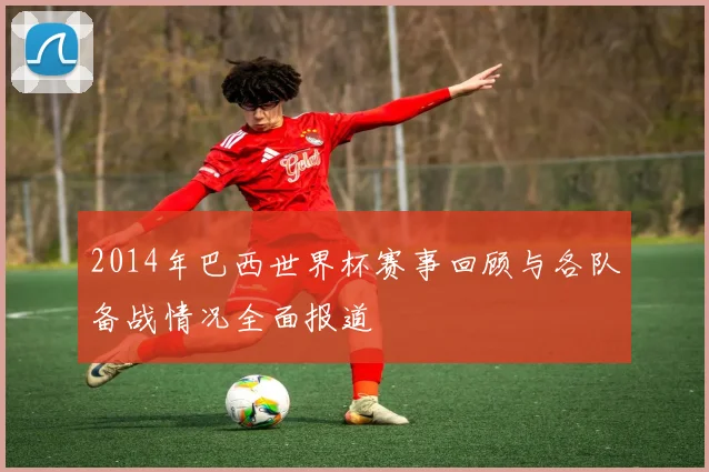 2014年巴西世界杯赛事回顾与各队备战情况全面报道