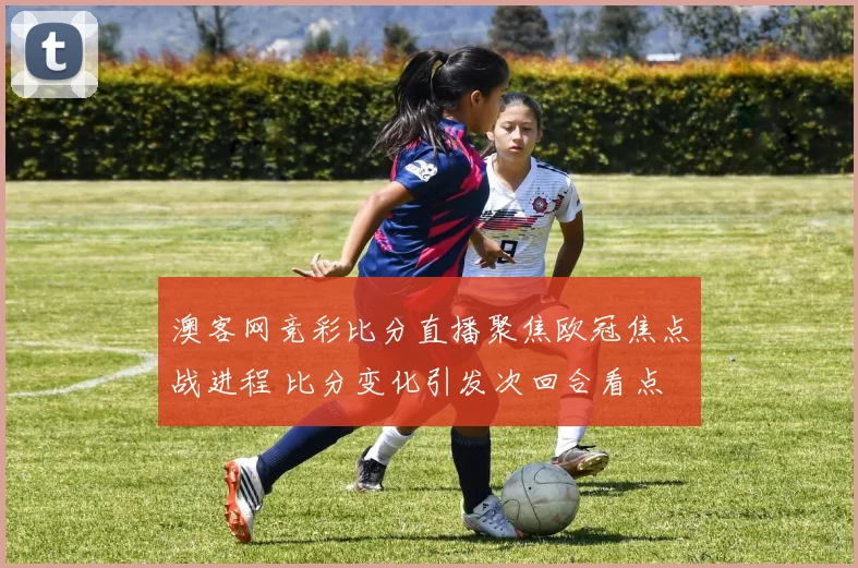 澳客网竞彩比分直播聚焦欧冠焦点战进程 比分变化引发次回合看点