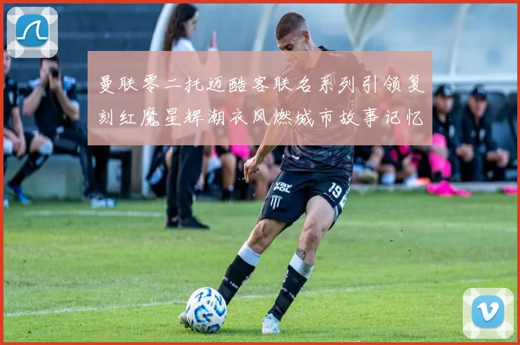 曼联零二托迈酷客联名系列引领复刻红魔星辉潮衣风燃城市故事记忆