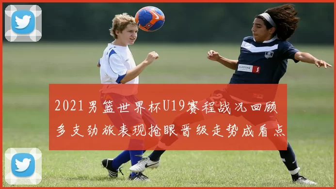 2021男篮世界杯U19赛程战况回顾 多支劲旅表现抢眼晋级走势成看点