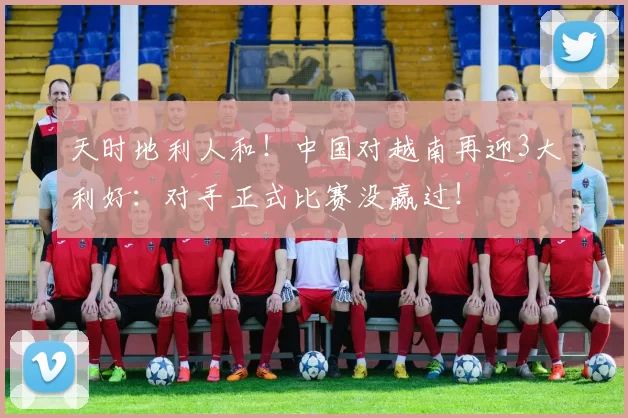 天时地利人和！中国对越南再迎3大利好：对手正式比赛没赢过！
