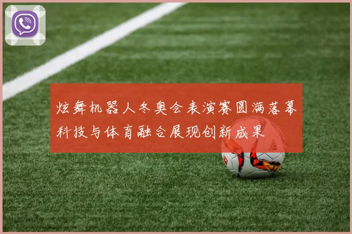 炫舞机器人冬奥会表演赛圆满落幕科技与体育融合展现创新成果