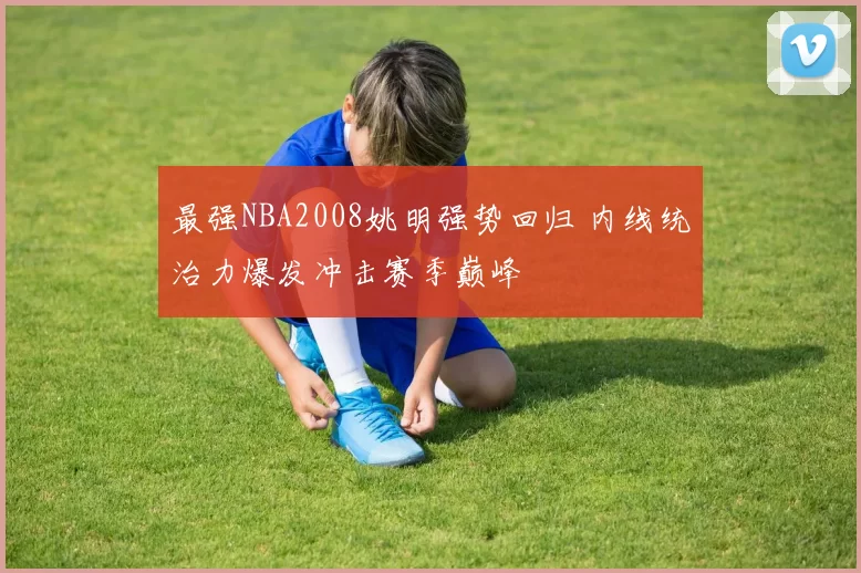 最强NBA2008姚明强势回归 内线统治力爆发冲击赛季巅峰