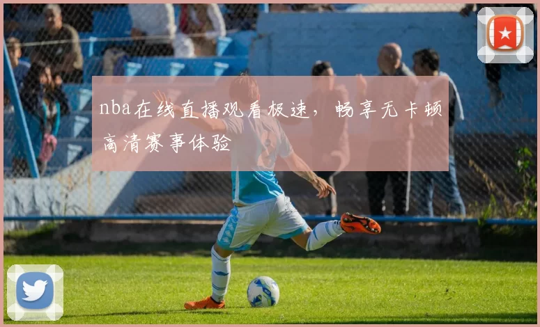 nba在线直播观看极速，畅享无卡顿高清赛事体验