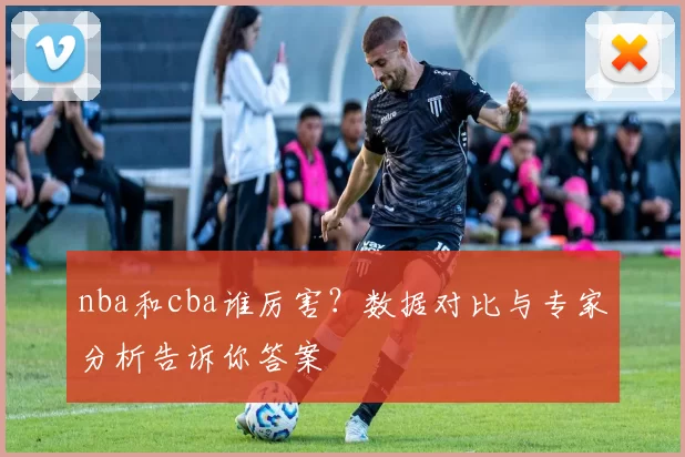 nba和cba谁厉害？数据对比与专家分析告诉你答案