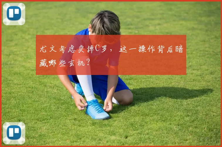 尤文考虑卖掉C罗，这一操作背后暗藏哪些玄机？