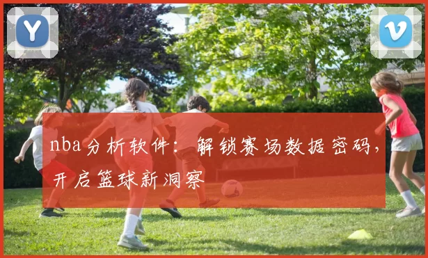 nba分析软件：解锁赛场数据密码，开启篮球新洞察