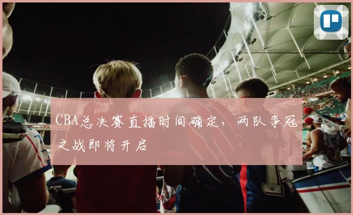 CBA总决赛直播时间确定，两队争冠之战即将开启