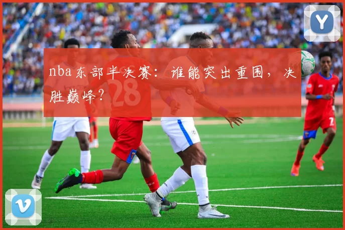 nba东部半决赛：谁能突出重围，决胜巅峰？