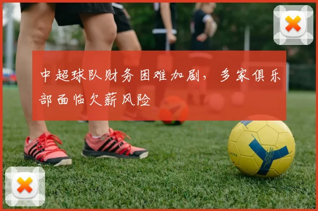 中超球队财务困难加剧，多家俱乐部面临欠薪风险