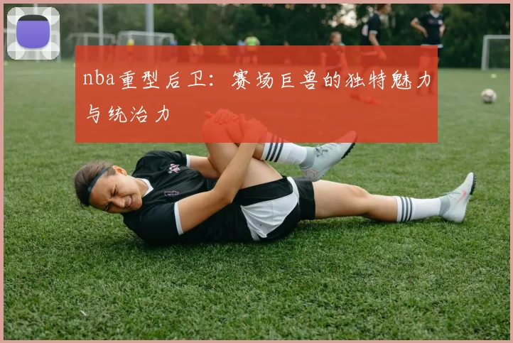 nba重型后卫：赛场巨兽的独特魅力与统治力