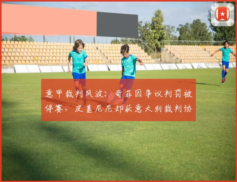 意甲裁判风波：奇菲因争议判罚被停赛，皮基尼尼却获意大利裁判协会力保