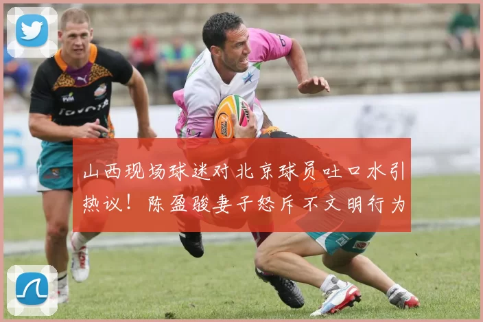 山西现场球迷对北京球员吐口水引热议！陈盈骏妻子怒斥不文明行为