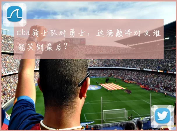 nba骑士队对勇士，这场巅峰对决谁能笑到最后？