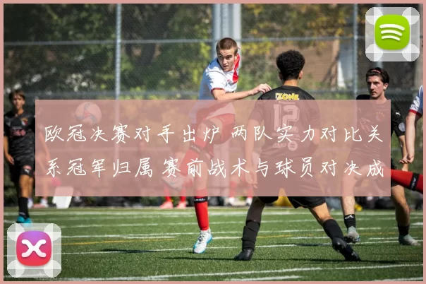 欧冠决赛对手出炉 两队实力对比关系冠军归属 赛前战术与球员对决成看点
