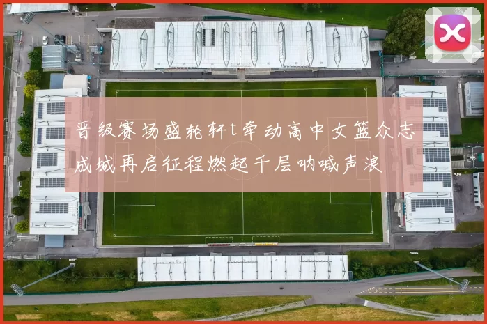 晋级赛场盛轮轩t牵动高中女篮众志成城再启征程燃起千层呐喊声浪