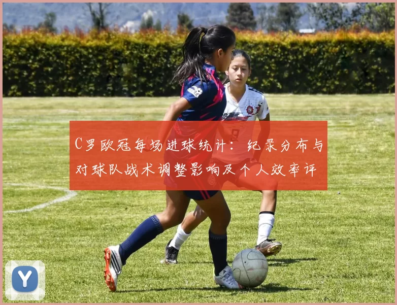 C罗欧冠每场进球统计：纪录分布与对球队战术调整影响及个人效率评估