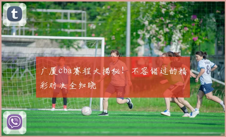 广厦cba赛程大揭秘！不容错过的精彩对决全知晓