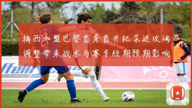 梅西加盟巴黎首秀首开纪录进攻端调整带来战术与赛季短期预期影响