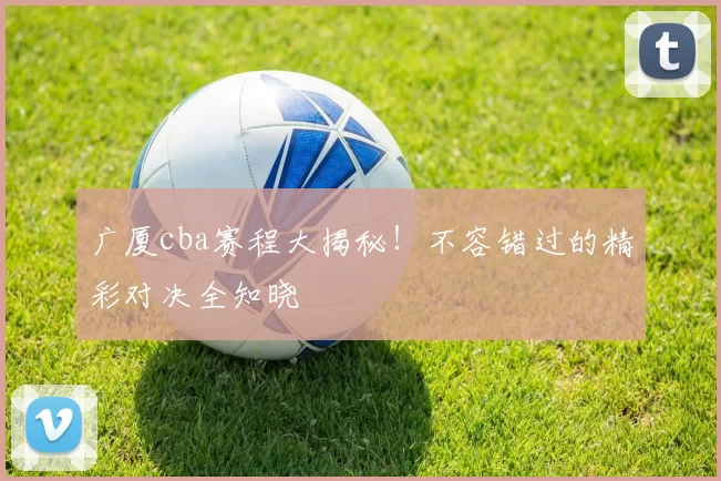 广厦cba赛程大揭秘！不容错过的精彩对决全知晓