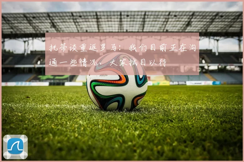 托蒂谈重返罗马：我们目前正在沟通一些情况，大家拭目以待