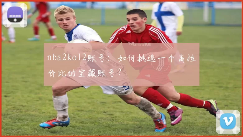 nba2kol2账号：如何挑选一个高性价比的宝藏账号？