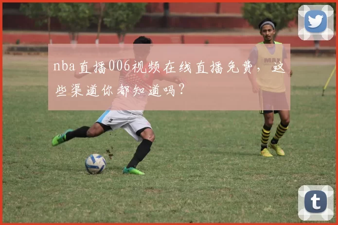 nba直播006视频在线直播免费，这些渠道你都知道吗？