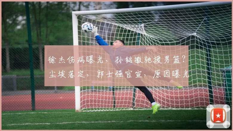 徐杰伤病曝光，孙铭徽驰援男篮？尘埃落定，郭士强官宣，原因曝光