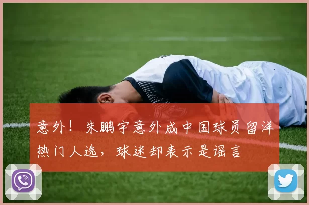 意外！朱鹏宇意外成中国球员留洋热门人选，球迷却表示是谣言
