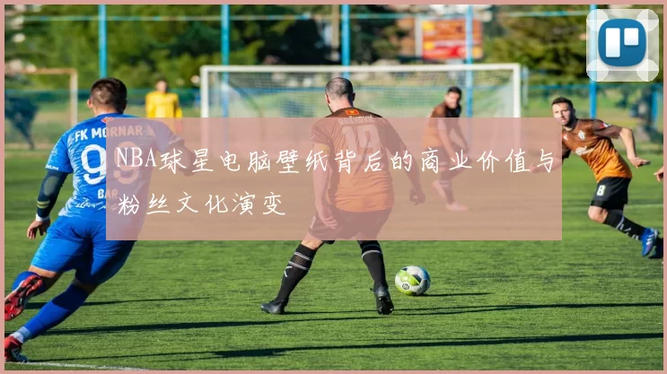 NBA球星电脑壁纸背后的商业价值与粉丝文化演变