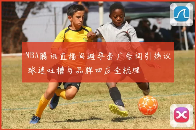 NBA腾讯直播间避孕套广告词引热议 球迷吐槽与品牌回应全梳理